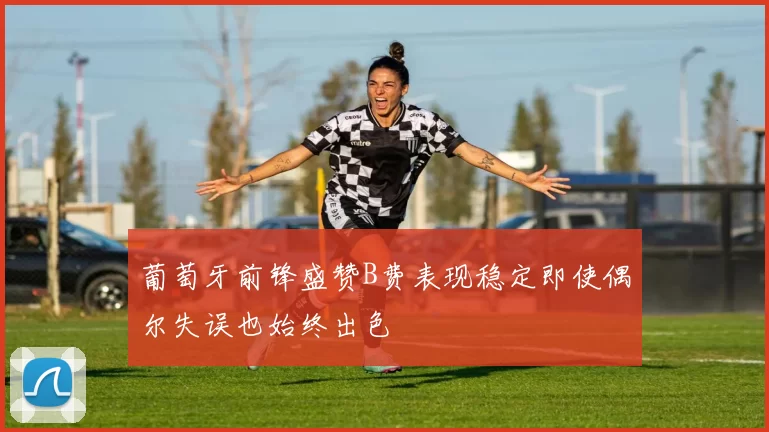 葡萄牙前锋盛赞B费表现稳定即使偶尔失误也始终出色