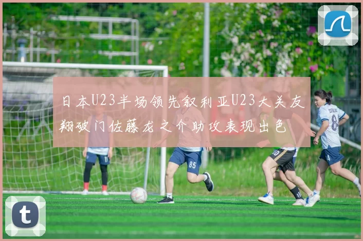 日本U23半场领先叙利亚U23大关友翔破门佐藤龙之介助攻表现出色