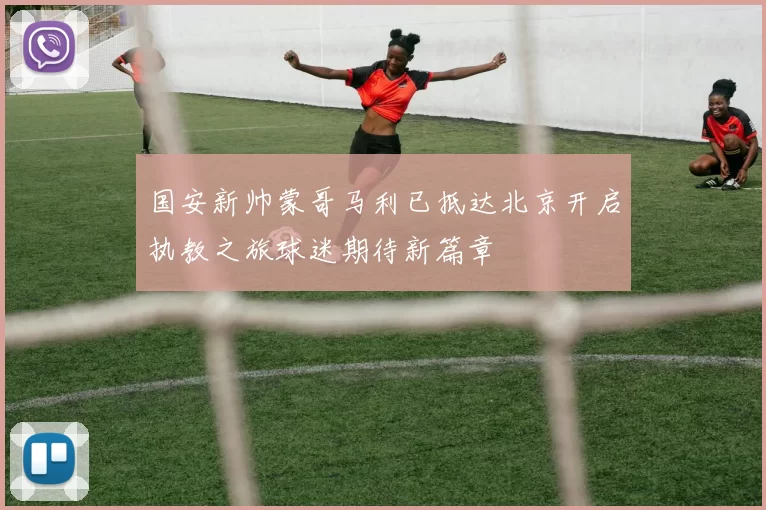国安新帅蒙哥马利已抵达北京开启执教之旅球迷期待新篇章