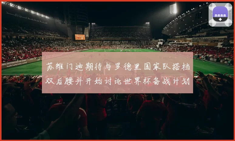 苏维门迪期待与罗德里国家队搭档双后腰并开始讨论世界杯备战计划