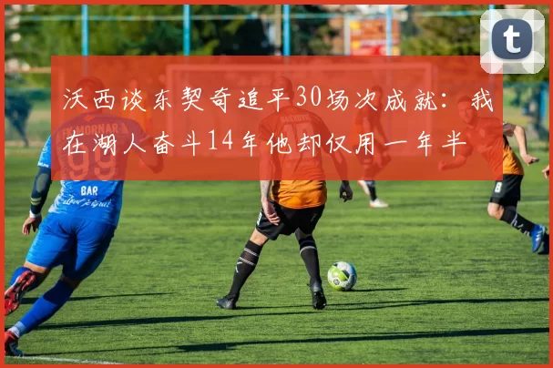 沃西谈东契奇追平30场次成就：我在湖人奋斗14年他却仅用一年半