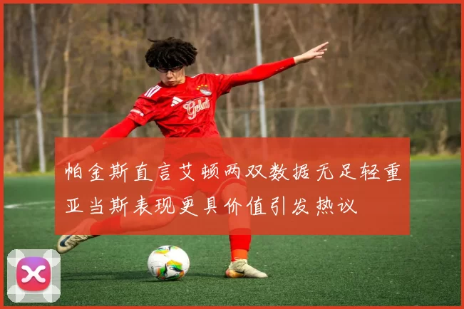 帕金斯直言艾顿两双数据无足轻重亚当斯表现更具价值引发热议