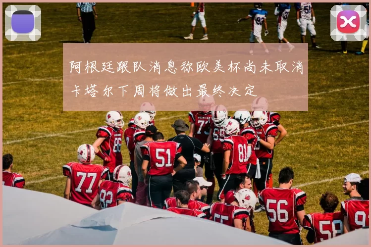 阿根廷跟队消息称欧美杯尚未取消卡塔尔下周将做出最终决定