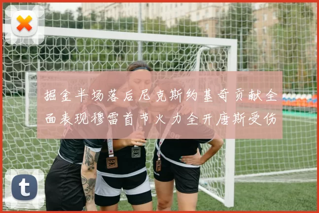 掘金半场落后尼克斯约基奇贡献全面表现穆雷首节火力全开唐斯受伤拼搏不止