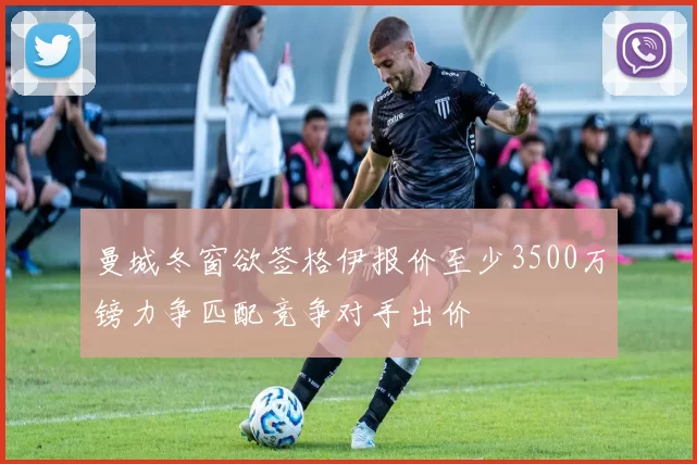 曼城冬窗欲签格伊报价至少3500万镑力争匹配竞争对手出价