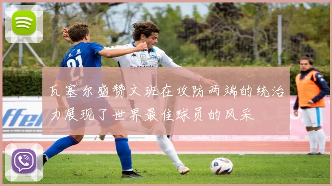 瓦塞尔盛赞文班在攻防两端的统治力展现了世界最佳球员的风采